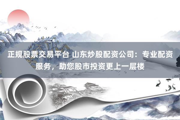 正规股票交易平台 山东炒股配资公司：专业配资服务，助您股市投资更上一层楼