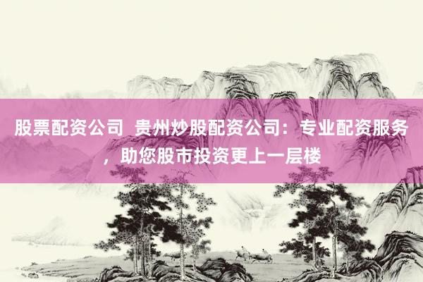 股票配资公司  贵州炒股配资公司：专业配资服务，助您股市投资更上一层楼