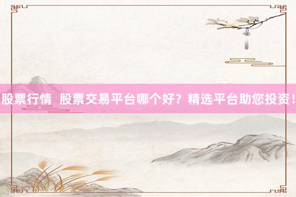 股票行情  股票交易平台哪个好？精选平台助您投资！
