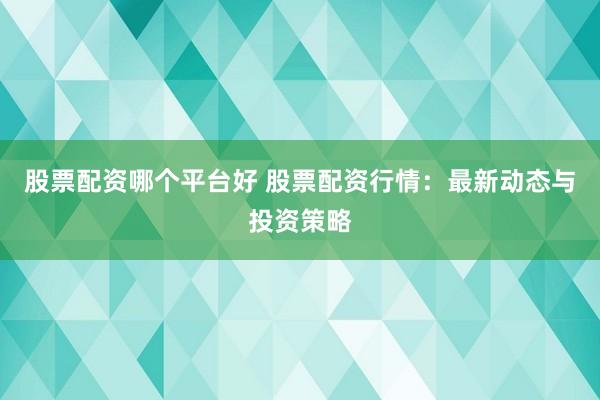 股票配资哪个平台好 股票配资行情：最新动态与投资策略