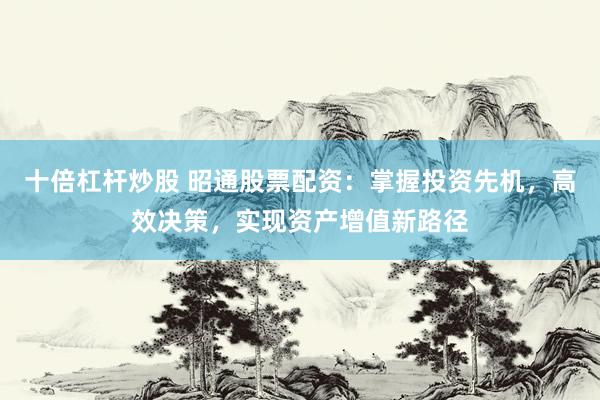 十倍杠杆炒股 昭通股票配资：掌握投资先机，高效决策，实现资产增值新路径