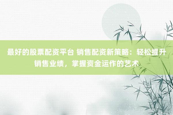 最好的股票配资平台 销售配资新策略：轻松提升销售业绩，掌握资金运作的艺术