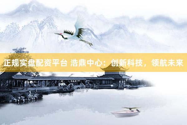 正规实盘配资平台 浩鼎中心：创新科技，领航未来