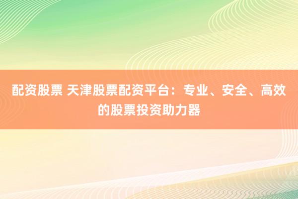 配资股票 天津股票配资平台：专业、安全、高效的股票投资助力器
