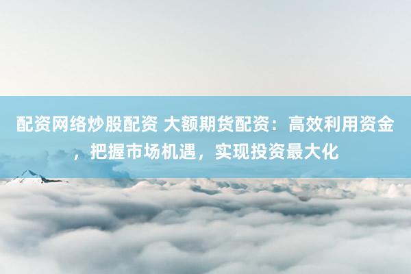 配资网络炒股配资 大额期货配资：高效利用资金，把握市场机遇，实现投资最大化