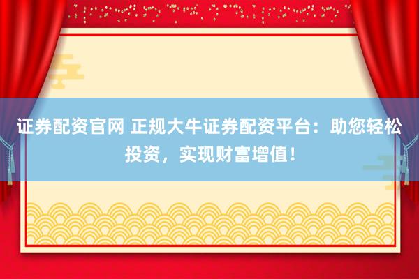 证券配资官网 正规大牛证券配资平台：助您轻松投资，实现财富增值！
