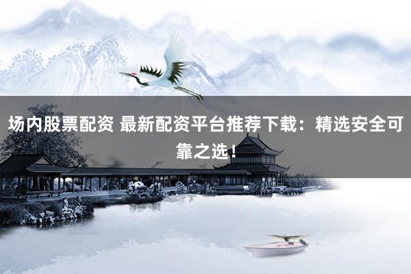 场内股票配资 最新配资平台推荐下载：精选安全可靠之选！