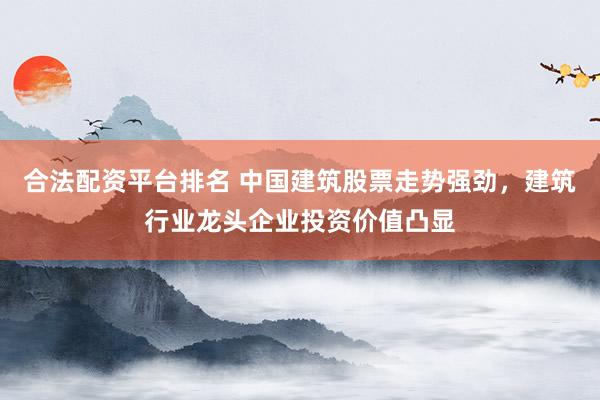 合法配资平台排名 中国建筑股票走势强劲，建筑行业龙头企业投资价值凸显
