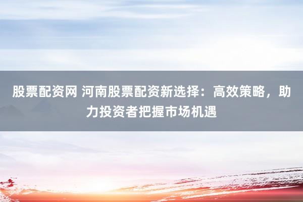 股票配资网 河南股票配资新选择：高效策略，助力投资者把握市场机遇