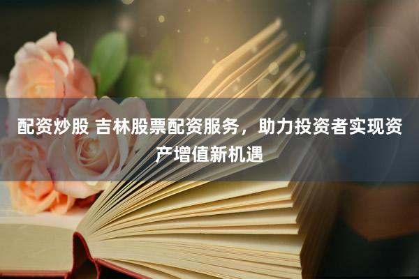配资炒股 吉林股票配资服务，助力投资者实现资产增值新机遇