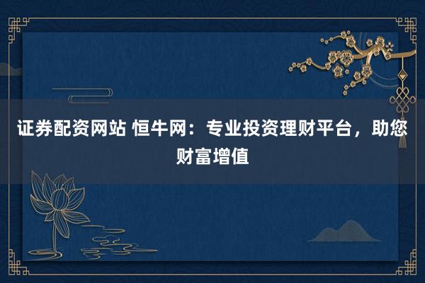 证券配资网站 恒牛网：专业投资理财平台，助您财富增值