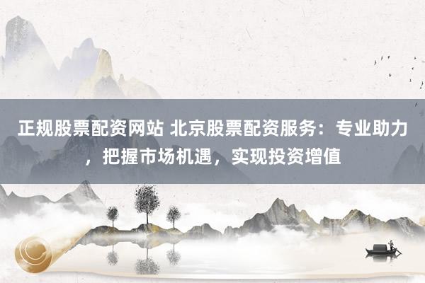 正规股票配资网站 北京股票配资服务：专业助力，把握市场机遇，实现投资增值