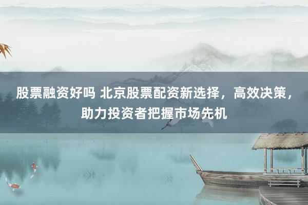 股票融资好吗 北京股票配资新选择，高效决策，助力投资者把握市场先机