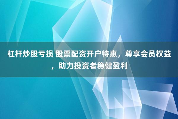 杠杆炒股亏损 股票配资开户特惠，尊享会员权益，助力投资者稳健盈利