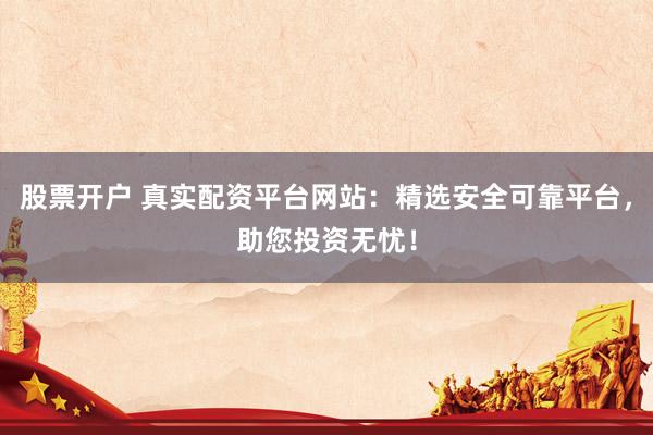 股票开户 真实配资平台网站：精选安全可靠平台，助您投资无忧！