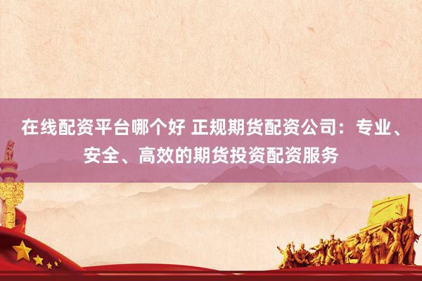 在线配资平台哪个好 正规期货配资公司：专业、安全、高效的期货投资配资服务