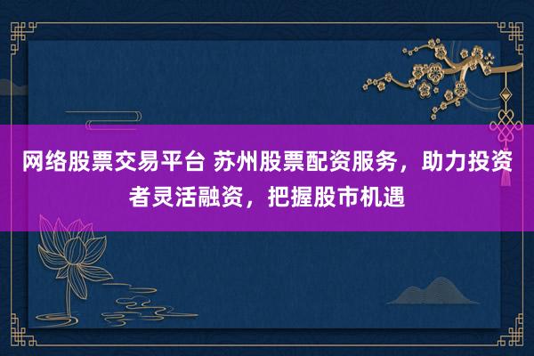 网络股票交易平台 苏州股票配资服务，助力投资者灵活融资，把握股市机遇