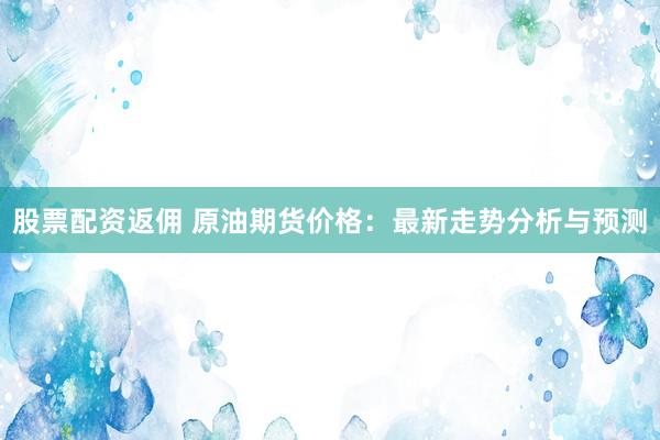 股票配资返佣 原油期货价格：最新走势分析与预测