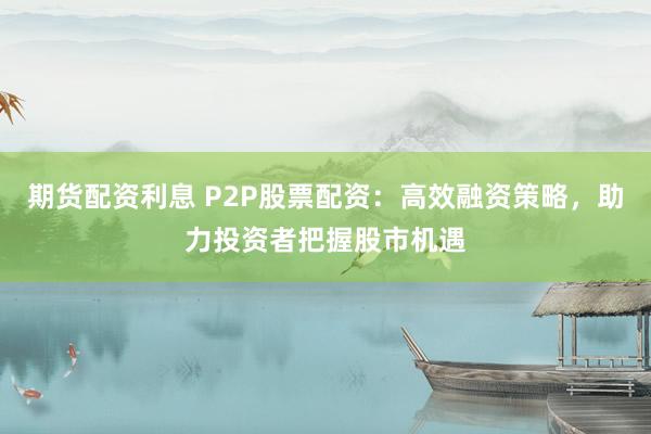 期货配资利息 P2P股票配资：高效融资策略，助力投资者把握股市机遇