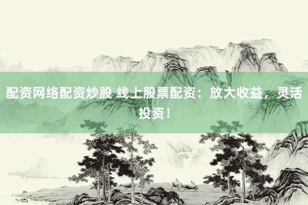 配资网络配资炒股 线上股票配资：放大收益，灵活投资！