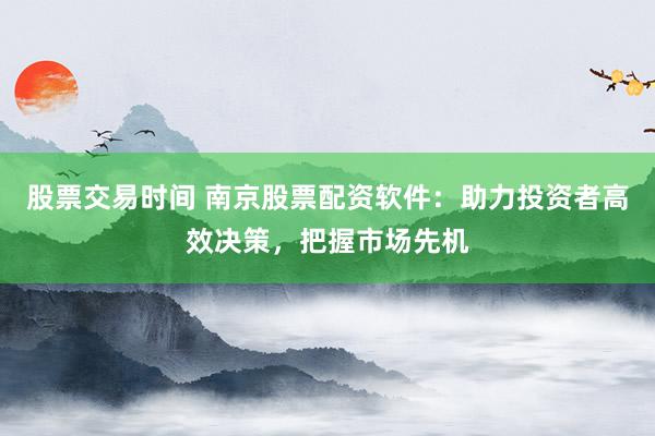 股票交易时间 南京股票配资软件：助力投资者高效决策，把握市场先机