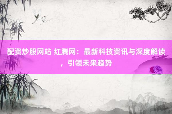 配资炒股网站 红腾网：最新科技资讯与深度解读，引领未来趋势