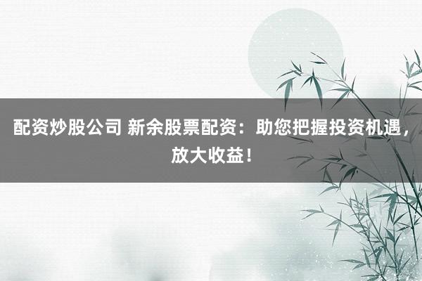 配资炒股公司 新余股票配资：助您把握投资机遇，放大收益！