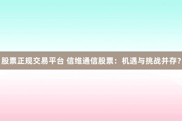股票正规交易平台 信维通信股票：机遇与挑战并存？