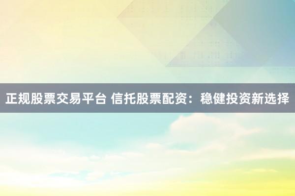 正规股票交易平台 信托股票配资：稳健投资新选择