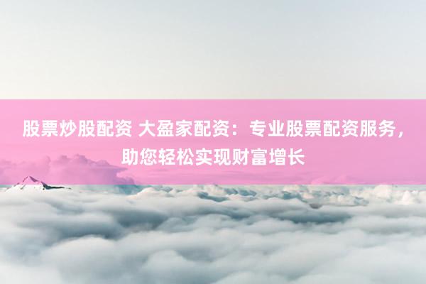 股票炒股配资 大盈家配资：专业股票配资服务，助您轻松实现财富增长