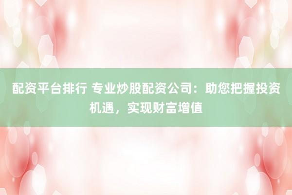 配资平台排行 专业炒股配资公司：助您把握投资机遇，实现财富增值