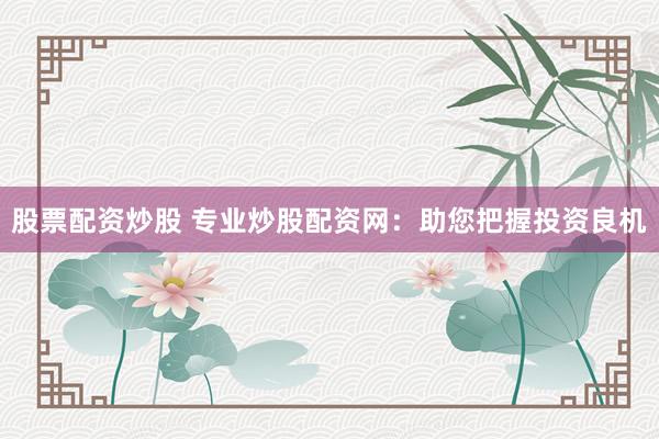 股票配资炒股 专业炒股配资网：助您把握投资良机