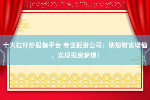 十大杠杆炒股指平台 专业配资公司：助您财富增值，实现投资梦想！