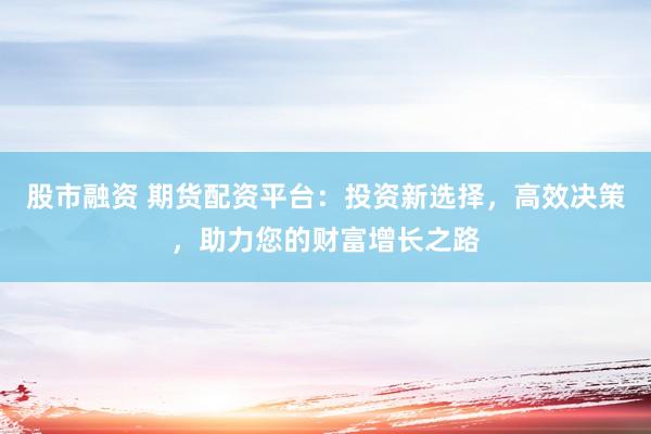 股市融资 期货配资平台：投资新选择，高效决策，助力您的财富增长之路