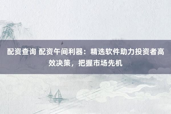 配资查询 配资午间利器：精选软件助力投资者高效决策，把握市场先机