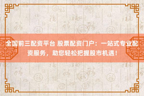 全国前三配资平台 股票配资门户：一站式专业配资服务，助您轻松把握股市机遇！