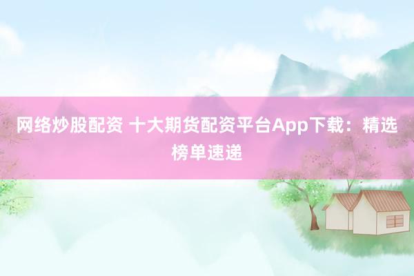 网络炒股配资 十大期货配资平台App下载：精选榜单速递