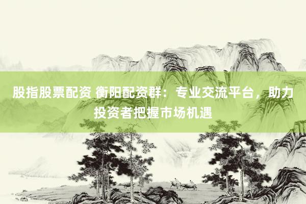 股指股票配资 衡阳配资群：专业交流平台，助力投资者把握市场机遇