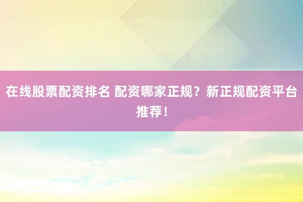 在线股票配资排名 配资哪家正规?新正规配资平台推荐!