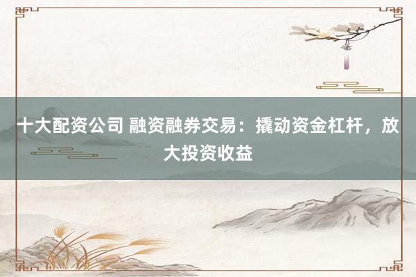 十大配资公司 融资融券交易:撬动资金杠杆,放大投资收益