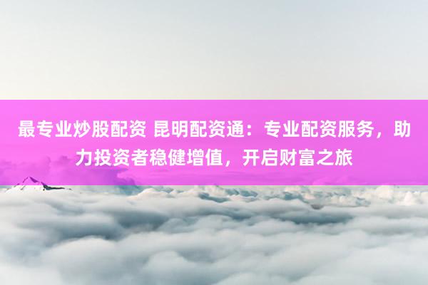 最专业炒股配资 昆明配资通:专业配资服务,助力投资者稳健增值,开启财富之旅