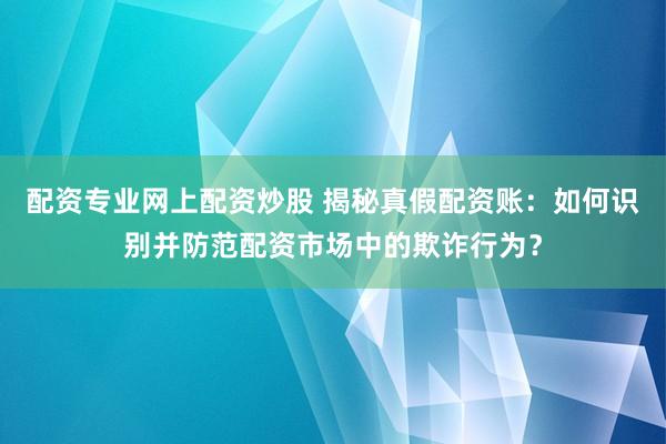 配资专业网上配资炒股 揭秘真假配资账:如何识别并防范配资市场中的欺诈行为?