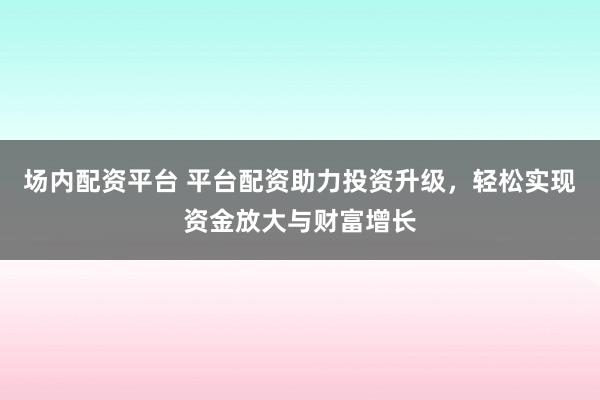 场内配资平台 平台配资助力投资升级，轻松实现资金放大与财富增长