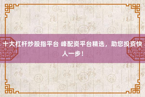 十大杠杆炒股指平台 峰配资平台精选，助您投资快人一步！
