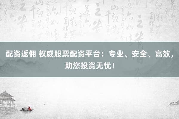配资返佣 权威股票配资平台：专业、安全、高效，助您投资无忧！