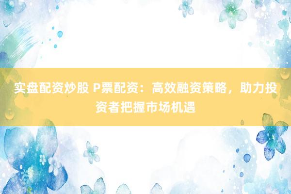 实盘配资炒股 P票配资：高效融资策略，助力投资者把握市场机遇