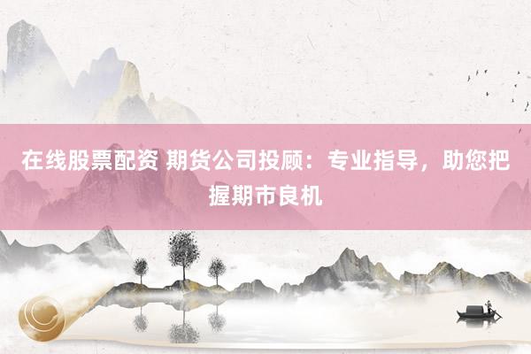 在线股票配资 期货公司投顾：专业指导，助您把握期市良机