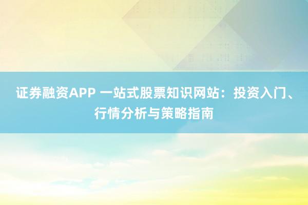 证券融资APP 一站式股票知识网站:投资入门、行情分析与策略指南