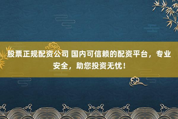 股票正规配资公司 国内可信赖的配资平台,专业安全,助您投资无忧!