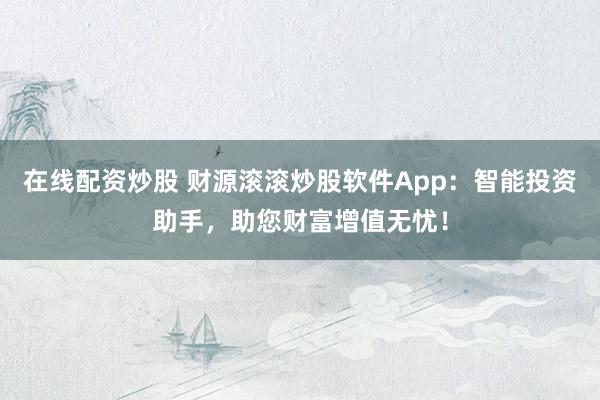 在线配资炒股 财源滚滚炒股软件App:智能投资助手,助您财富增值无忧!